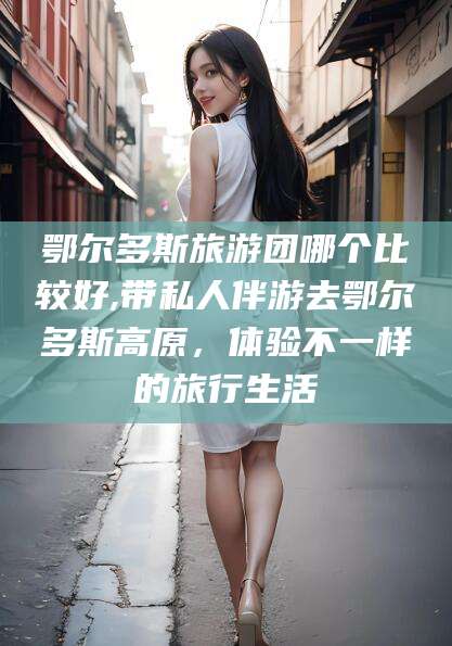 淮南鄂尔多斯旅游团哪个比较好,带私人伴游去鄂尔多斯高原，体验不一样的旅行生活