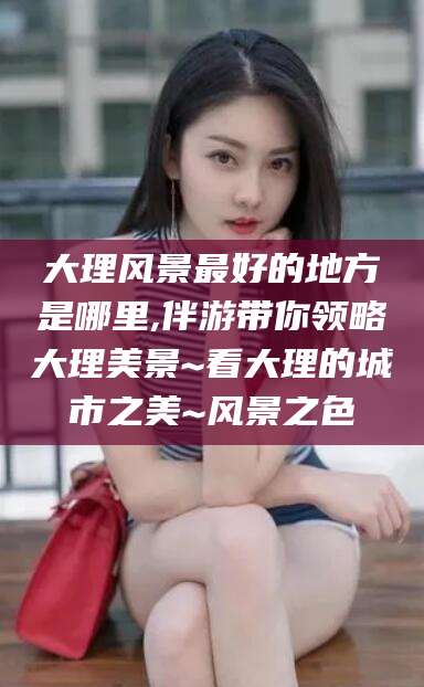 淮南大理风景最好的地方是哪里,伴游带你领略大理美景~看大理的城市之美~风景之色