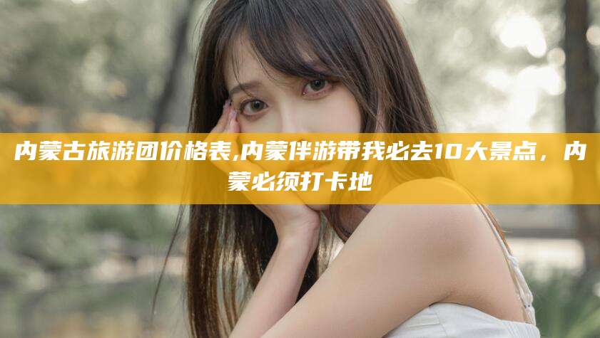 淮南内蒙古旅游团价格表,内蒙伴游带我必去10大景点，内蒙必须打卡地