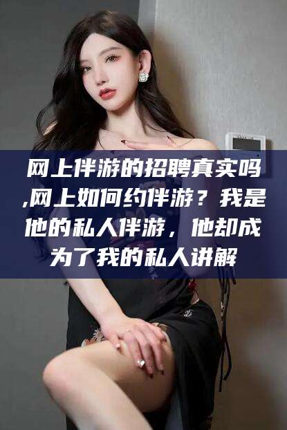 淮南网上伴游的招聘真实吗,网上如何约伴游？我是他的私人伴游，他却成为了我的私人讲解