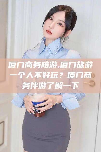 淮南厦门商务陪游,厦门旅游一个人不好玩？厦门商务伴游了解一下