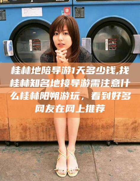 淮南桂林地陪导游1天多少钱,找桂林知名地接导游需注意什么桂林阳朔游玩，看到好多网友在网上推荐