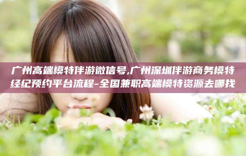 淮南广州高端模特伴游微信号,广州深圳伴游商务模特经纪预约平台流程-全国兼职高端模特资源去哪找