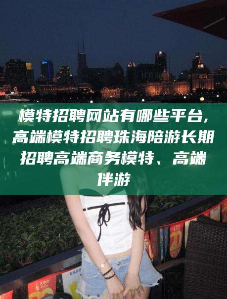 淮南模特招聘网站有哪些平台,高端模特招聘珠海陪游长期招聘高端商务模特、高端伴游