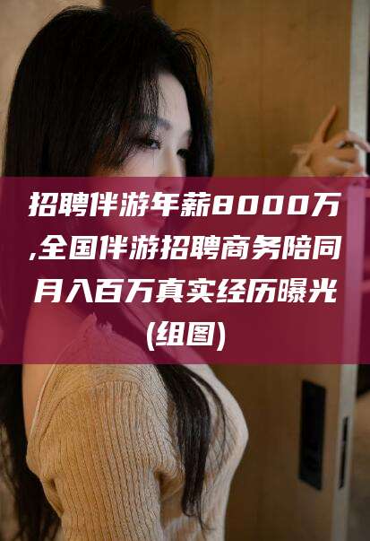 淮南招聘伴游年薪8000万,全国伴游招聘商务陪同月入百万真实经历曝光(组图)