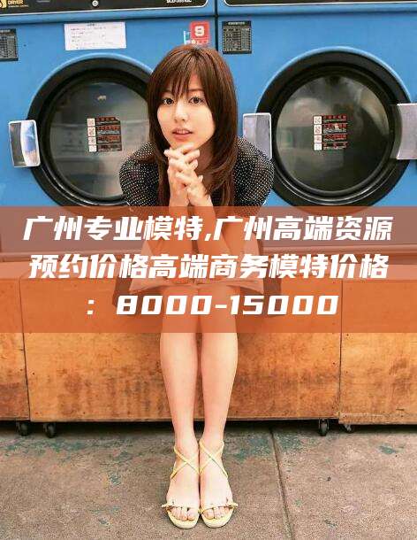 淮南广州专业模特,广州高端资源预约价格高端商务模特价格：8000-15000