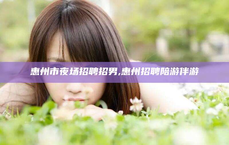 淮南惠州市夜场招聘招男,惠州招聘陪游伴游