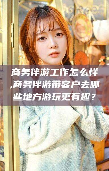 淮南商务伴游工作怎么样,商务伴游带客户去哪些地方游玩更有趣？