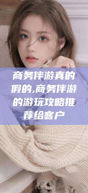 淮南商务伴游真的假的,商务伴游的游玩攻略推荐给客户