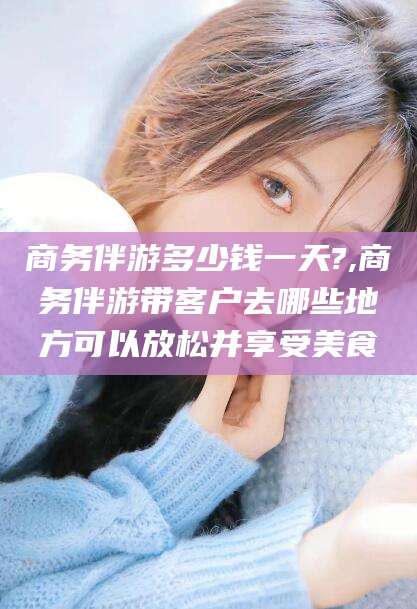淮南商务伴游多少钱一天?,商务伴游带客户去哪些地方可以放松并享受美食