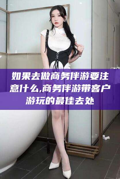淮南如果去做商务伴游要注意什么,商务伴游带客户游玩的最佳去处