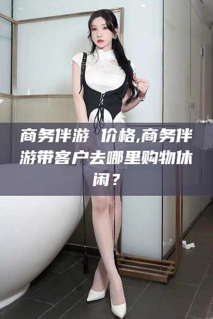 淮南商务伴游 价格,商务伴游带客户去哪里购物休闲？
