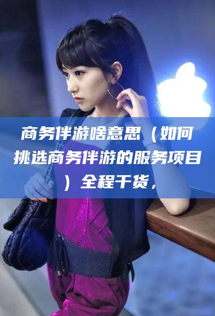 淮南商务伴游啥意思（如何挑选商务伴游的服务项目）全程干货，