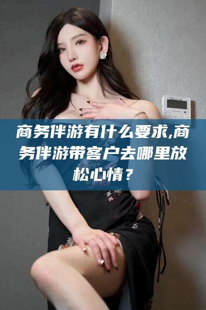 淮南商务伴游有什么要求,商务伴游带客户去哪里放松心情？