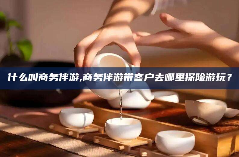 淮南什么叫商务伴游,商务伴游带客户去哪里探险游玩？