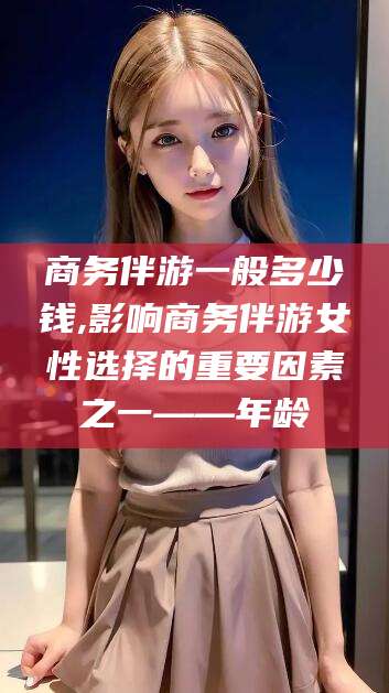 淮南商务伴游一般多少钱,影响商务伴游女性选择的重要因素之一——年龄