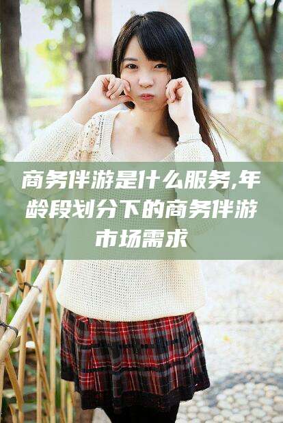 淮南商务伴游是什么服务,年龄段划分下的商务伴游市场需求