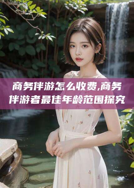淮南商务伴游怎么收费,商务伴游者最佳年龄范围探究