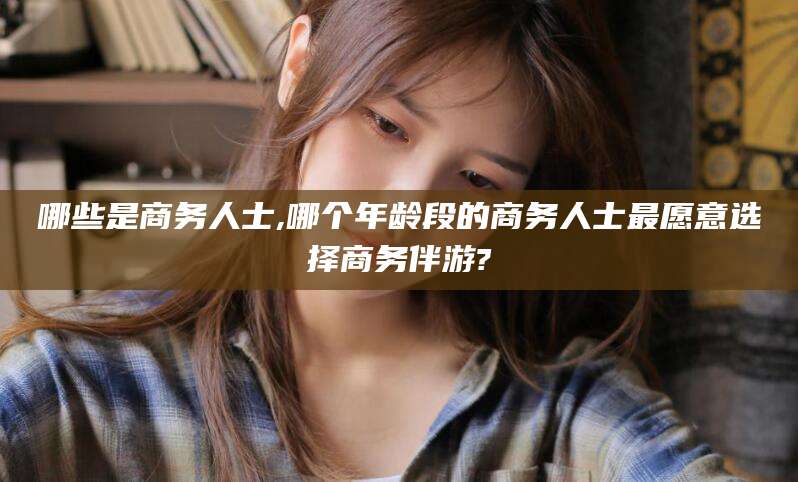 淮南哪些是商务人士,哪个年龄段的商务人士最愿意选择商务伴游?