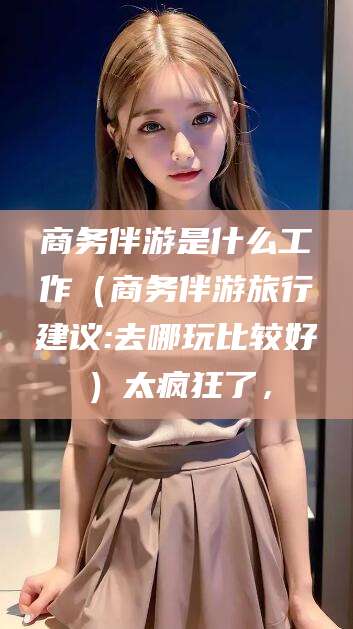 淮南商务伴游是什么工作（商务伴游旅行建议:去哪玩比较好）太疯狂了，