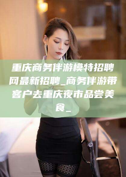 淮南重庆商务伴游模特招聘网最新招聘_商务伴游带客户去重庆夜市品尝美食_