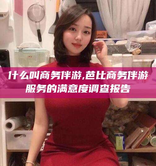 淮南什么叫商务伴游,芭比商务伴游服务的满意度调查报告