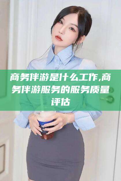 淮南商务伴游是什么工作,商务伴游服务的服务质量评估