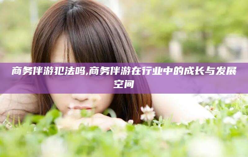 淮南商务伴游犯法吗,商务伴游在行业中的成长与发展空间