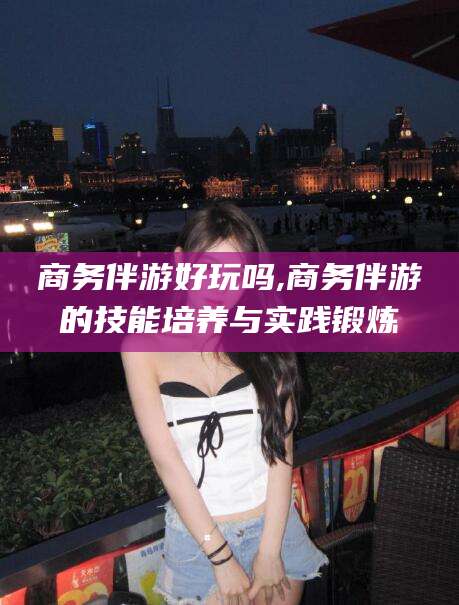 淮南商务伴游好玩吗,商务伴游的技能培养与实践锻炼