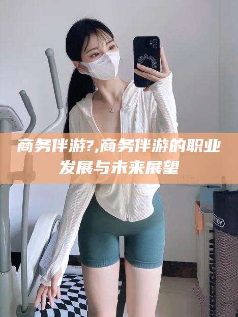 淮南商务伴游?,商务伴游的职业发展与未来展望