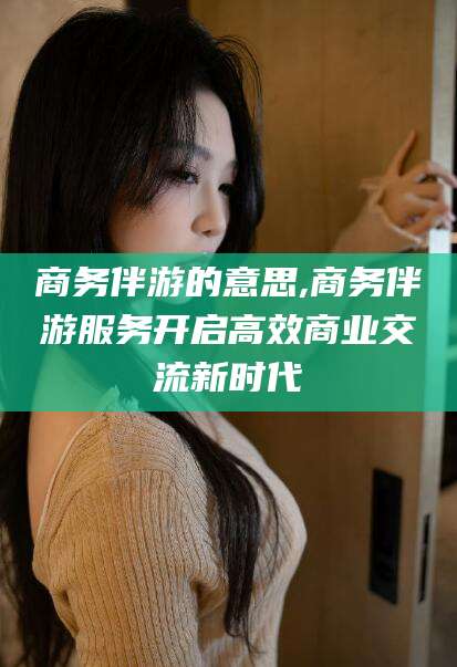 淮南商务伴游的意思,商务伴游服务开启高效商业交流新时代
