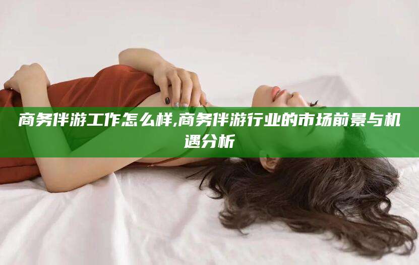 淮南商务伴游工作怎么样,商务伴游行业的市场前景与机遇分析