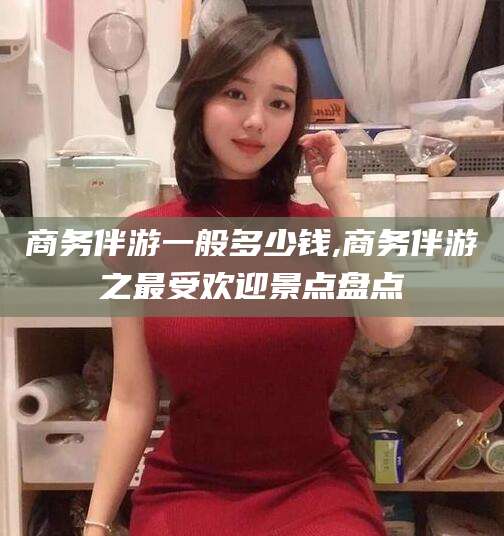 淮南商务伴游一般多少钱,商务伴游之最受欢迎景点盘点