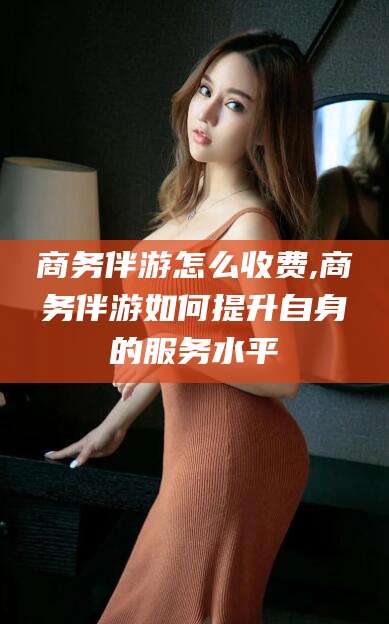 淮南商务伴游怎么收费,商务伴游如何提升自身的服务水平