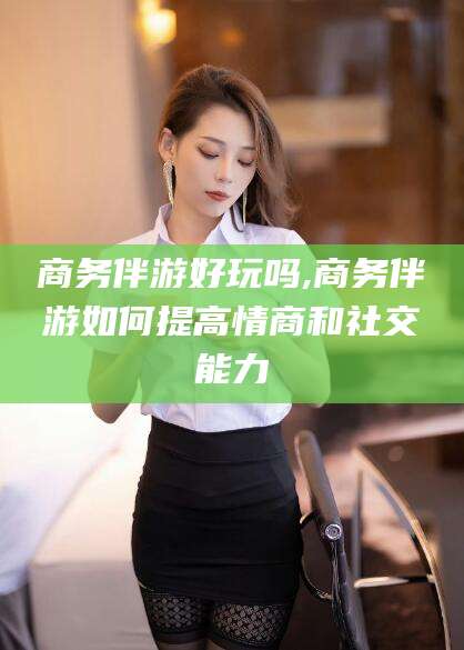 淮南商务伴游好玩吗,商务伴游如何提高情商和社交能力