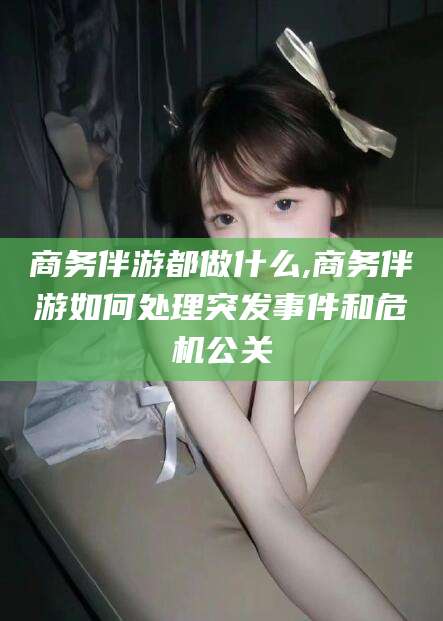 淮南商务伴游都做什么,商务伴游如何处理突发事件和危机公关