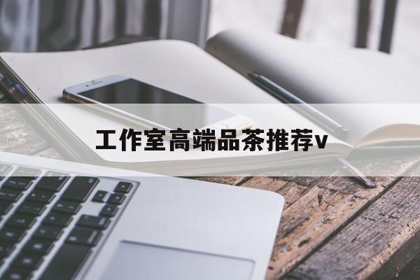 南充高端品茶v最新资讯（谁能告诉我哪里有淮南工作室高端品茶推荐v？）